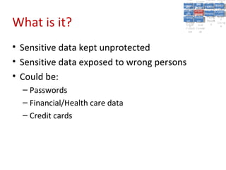 A5:
                                              A5: Cross- Authen Insecu
                                                             Authen Insecu
                                          Cross Cross-tication A8:
                                           A1:
                                            Cross Site
                                              A1:            tication re
                                                              A7:       A8:
                                                                         re
                                                    A6:
                                                      A6:
                                                      Site       A7:
                                        Injectio A10: Failure Insecu
                                           Site
                                           A9:Site Securit and  and   Insecu
                                                                     Direct
                                          Injectio Scripti Failure Direct
                                              A9:    A10:
                                         Reque Securit Sessio Object
                                                    Scripti            rere
                                        Insuffic Unvali Sessio Object
                                             nn
                                           Reque ng
                                          Insuffic Unvali toto Crypto
                                                      yy
                                                       ng
                                             stst                     Crypto
                                           ient Miscon Restric Refere
                                                   dated        nn    Refere
                                                    (XSS) Restric graphi
                                             ient (XSS)
                                                     dated


What is it?
                                         Forger Miscon tManag graphi
                                        Transp Redire Manag nces
                                           Forger figurati URL
                                           Transp Redire       t URL nces
                                                    figuratiement       cc
                                              y
                                            orty
                                              ort    onon
                                                              ement
                                                      cts Acces Storag
                                                    cts       Acces
                                         (CSRF
                                           (CSRF and            ss    Storag
                                          Layer
                                            Layer     and               ee
                                             ))
                                        Protect Forwar
                                           Protect Forwar
                                            ion
                                              ion    dsds




• Sensitive data kept unprotected
• Sensitive data exposed to wrong persons
• Could be:
  – Passwords
  – Financial/Health care data
  – Credit cards
 