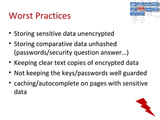 A5:
                                              A5: Cross- Authen Insecu
                                                             Authen Insecu
                                          Cross Cross-tication A8:
                                           A1:
                                            Cross Site
                                              A1:            tication re
                                                              A7:       A8:
                                                                         re
                                                    A6:
                                                      A6:
                                                      Site       A7:
                                        Injectio A10: Failure Insecu
                                           Site
                                           A9:Site Securit and  and   Insecu
                                                                     Direct
                                          Injectio Scripti Failure Direct
                                              A9:    A10:
                                         Reque Securit Sessio Object
                                                    Scripti            rere
                                        Insuffic Unvali Sessio Object
                                             nn
                                           Reque ng
                                          Insuffic Unvali toto Crypto
                                                      yy
                                                       ng
                                             stst                     Crypto
                                           ient Miscon Restric Refere
                                                   dated        nn    Refere
                                                    (XSS) Restric graphi
                                             ient (XSS)
                                                     dated


Worst Practices
                                         Forger Miscon tManag graphi
                                        Transp Redire Manag nces
                                           Forger figurati URL
                                           Transp Redire       t URL nces
                                                    figuratiement       cc
                                              y
                                            orty
                                              ort    onon
                                                              ement
                                                      cts Acces Storag
                                                    cts       Acces
                                         (CSRF
                                           (CSRF and            ss    Storag
                                          Layer
                                            Layer     and               ee
                                             ))
                                        Protect Forwar
                                           Protect Forwar
                                            ion
                                              ion    dsds




• Storing sensitive data unencrypted
• Storing comparative data unhashed
  (passwords/security question answer…)
• Keeping clear text copies of encrypted data
• Not keeping the keys/passwords well guarded
• caching/autocomplete on pages with sensitive
  data
 