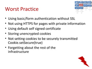 A5:
                                                   A5: Cross- Authen Insecu
                                                                  Authen Insecu
                                               Cross Cross-tication A8:
                                                A1:
                                                 Cross Site
                                                   A1:            tication re
                                                                   A7:       A8:
                                                                              re
                                                         A6:
                                                           A6:
                                                           Site       A7:
                                             Injectio A10: Failure Insecu
                                                Site
                                                A9:Site Securit and  and   Insecu
                                                                          Direct
                                               Injectio Scripti Failure Direct
                                                   A9:    A10:
                                              Reque Securit Sessio Object
                                                         Scripti            rere
                                             Insuffic Unvali Sessio Object
                                                  nn
                                                Reque ng
                                               Insuffic Unvali toto Crypto
                                                           yy
                                                            ng
                                                  stst                     Crypto
                                                ient Miscon Restric Refere
                                                        dated        nn    Refere
                                                         (XSS) Restric graphi
                                                  ient (XSS)
                                                          dated


Worst Practice
                                              Forger Miscon tManag graphi
                                             Transp Redire Manag nces
                                                Forger figurati URL
                                                Transp Redire       t URL nces
                                                         figuratiement       cc
                                                   y
                                                 orty
                                                   ort    onon
                                                                   ement
                                                           cts Acces Storag
                                                         cts       Acces
                                              (CSRF
                                                (CSRF and            ss    Storag
                                               Layer
                                                 Layer     and               ee
                                                  ))
                                             Protect Forwar
                                                Protect Forwar
                                                 ion
                                                   ion    dsds




• Using basic/form authentication without SSL
• Not using HTTPS for pages with private information
• Using default self signed certificate
• Storing unencrypted cookies
• Not setting cookies to be securely transmitted
  Cookie.setSecure(true)
• Forgetting about the rest of the
  infrastructure
 