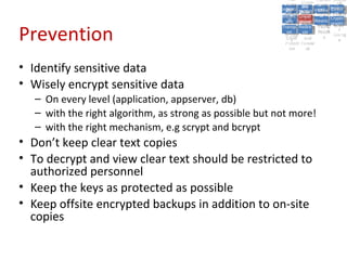 A5:
                                                                A5: Cross- Authen Insecu
                                                                               Authen Insecu
                                                            Cross Cross-tication A8:
                                                             A1:
                                                              Cross Site
                                                                A1:            tication re
                                                                                A7:       A8:
                                                                                           re
                                                                      A6:
                                                                        A6:
                                                                        Site       A7:
                                                          Injectio A10: Failure Insecu
                                                             Site
                                                             A9:Site Securit and  and   Insecu
                                                                                       Direct
                                                            Injectio Scripti Failure Direct
                                                                A9:    A10:
                                                           Reque Securit Sessio Object
                                                                      Scripti            rere
                                                          Insuffic Unvali Sessio Object
                                                               nn
                                                             Reque ng
                                                            Insuffic Unvali toto Crypto
                                                                        yy
                                                                         ng
                                                               stst                     Crypto
                                                             ient Miscon Restric Refere
                                                                     dated        nn    Refere
                                                                      (XSS) Restric graphi
                                                               ient (XSS)
                                                                       dated


Prevention
                                                           Forger Miscon tManag graphi
                                                          Transp Redire Manag nces
                                                             Forger figurati URL
                                                             Transp Redire       t URL nces
                                                                      figuratiement       cc
                                                                y
                                                              orty
                                                                ort    onon
                                                                                ement
                                                                        cts Acces Storag
                                                                      cts       Acces
                                                           (CSRF
                                                             (CSRF and            ss    Storag
                                                            Layer
                                                              Layer     and               ee
                                                               ))
                                                          Protect Forwar
                                                             Protect Forwar
                                                              ion
                                                                ion    dsds



• Identify sensitive data
• Wisely encrypt sensitive data
   – On every level (application, appserver, db)
   – with the right algorithm, as strong as possible but not more!
   – with the right mechanism, e.g scrypt and bcrypt
• Don’t keep clear text copies
• To decrypt and view clear text should be restricted to
  authorized personnel
• Keep the keys as protected as possible
• Keep offsite encrypted backups in addition to on-site
  copies
 