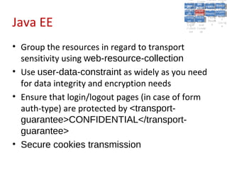 A5:
                                                 A5: Cross- Authen Insecu
                                                                Authen Insecu
                                             Cross Cross-tication A8:
                                              A1:
                                               Cross Site
                                                 A1:            tication re
                                                                 A7:       A8:
                                                                            re
                                                       A6:
                                                         A6:
                                                         Site       A7:
                                           Injectio A10: Failure Insecu
                                              Site
                                              A9:Site Securit and  and   Insecu
                                                                        Direct
                                             Injectio Scripti Failure Direct
                                                 A9:    A10:
                                            Reque Securit Sessio Object
                                                       Scripti            rere
                                           Insuffic Unvali Sessio Object
                                                nn
                                              Reque ng
                                             Insuffic Unvali toto Crypto
                                                         yy
                                                          ng
                                                stst                     Crypto
                                              ient Miscon Restric Refere
                                                      dated        nn    Refere
                                                       (XSS) Restric graphi
                                                ient (XSS)
                                                        dated


Java EE
                                            Forger Miscon tManag graphi
                                           Transp Redire Manag nces
                                              Forger figurati URL
                                              Transp Redire       t URL nces
                                                       figuratiement       cc
                                                 y
                                               orty
                                                 ort    onon
                                                                 ement
                                                         cts Acces Storag
                                                       cts       Acces
                                            (CSRF
                                              (CSRF and            ss    Storag
                                             Layer
                                               Layer     and               ee
                                                ))
                                           Protect Forwar
                                              Protect Forwar
                                               ion
                                                 ion    dsds




• Group the resources in regard to transport
  sensitivity using web-resource-collection
• Use user-data-constraint as widely as you need
  for data integrity and encryption needs
• Ensure that login/logout pages (in case of form
  auth-type) are protected by <transport-
  guarantee>CONFIDENTIAL</transport-
  guarantee>
• Secure cookies transmission
 