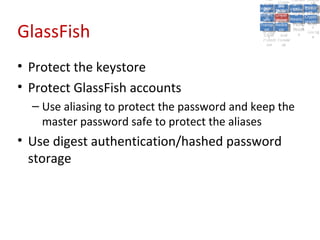 A5:
                                                    A5: Cross- Authen Insecu
                                                                   Authen Insecu
                                                Cross Cross-tication A8:
                                                 A1:
                                                  Cross Site
                                                    A1:            tication re
                                                                    A7:       A8:
                                                                               re
                                                          A6:
                                                            A6:
                                                            Site       A7:
                                              Injectio A10: Failure Insecu
                                                 Site
                                                 A9:Site Securit and  and   Insecu
                                                                           Direct
                                                Injectio Scripti Failure Direct
                                                    A9:    A10:
                                               Reque Securit Sessio Object
                                                          Scripti            rere
                                              Insuffic Unvali Sessio Object
                                                   nn
                                                 Reque ng
                                                Insuffic Unvali toto Crypto
                                                            yy
                                                             ng
                                                   stst                     Crypto
                                                 ient Miscon Restric Refere
                                                         dated        nn    Refere
                                                          (XSS) Restric graphi
                                                   ient (XSS)
                                                           dated


GlassFish
                                               Forger Miscon tManag graphi
                                              Transp Redire Manag nces
                                                 Forger figurati URL
                                                 Transp Redire       t URL nces
                                                          figuratiement       cc
                                                    y
                                                  orty
                                                    ort    onon
                                                                    ement
                                                            cts Acces Storag
                                                          cts       Acces
                                               (CSRF
                                                 (CSRF and            ss    Storag
                                                Layer
                                                  Layer     and               ee
                                                   ))
                                              Protect Forwar
                                                 Protect Forwar
                                                  ion
                                                    ion    dsds




• Protect the keystore
• Protect GlassFish accounts
  – Use aliasing to protect the password and keep the
    master password safe to protect the aliases
• Use digest authentication/hashed password
  storage
 