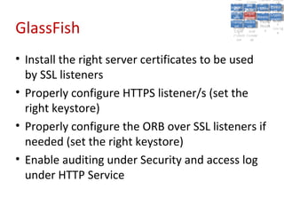 A5:
                                                A5: Cross- Authen Insecu
                                                               Authen Insecu
                                            Cross Cross-tication A8:
                                             A1:
                                              Cross Site
                                                A1:            tication re
                                                                A7:       A8:
                                                                           re
                                                      A6:
                                                        A6:
                                                        Site       A7:
                                          Injectio A10: Failure Insecu
                                             Site
                                             A9:Site Securit and  and   Insecu
                                                                       Direct
                                            Injectio Scripti Failure Direct
                                                A9:    A10:
                                           Reque Securit Sessio Object
                                                      Scripti            rere
                                          Insuffic Unvali Sessio Object
                                               nn
                                             Reque ng
                                            Insuffic Unvali toto Crypto
                                                        yy
                                                         ng
                                               stst                     Crypto
                                             ient Miscon Restric Refere
                                                     dated        nn    Refere
                                                      (XSS) Restric graphi
                                               ient (XSS)
                                                       dated


GlassFish
                                           Forger Miscon tManag graphi
                                          Transp Redire Manag nces
                                             Forger figurati URL
                                             Transp Redire       t URL nces
                                                      figuratiement       cc
                                                y
                                              orty
                                                ort    onon
                                                                ement
                                                        cts Acces Storag
                                                      cts       Acces
                                           (CSRF
                                             (CSRF and            ss    Storag
                                            Layer
                                              Layer     and               ee
                                               ))
                                          Protect Forwar
                                             Protect Forwar
                                              ion
                                                ion    dsds




• Install the right server certificates to be used
  by SSL listeners
• Properly configure HTTPS listener/s (set the
  right keystore)
• Properly configure the ORB over SSL listeners if
  needed (set the right keystore)
• Enable auditing under Security and access log
  under HTTP Service
 