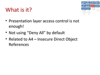 A5:
                                                   A5: Cross- Authen Insecu
                                                                  Authen Insecu
                                               Cross Cross-tication A8:
                                                A1:
                                                 Cross Site
                                                   A1:            tication re
                                                                   A7:A7:
                                                                             A8:
                                                                              re
                                                         A6:
                                                           A6:
                                             Injectio A10: Failure Insecu
                                                Site       Site
                                                   Site Securit and        Insecu
                                                                          Direct
                                               Injectio Scripti Failure Direct
                                                A9:                  and
                                                   A9:    A10:
                                              Reque Securit Sessio Object
                                                         Scripti            rere
                                             Insuffic Unvali Sessio Object
                                                  nn
                                                Reque ng   yy
                                               Insuffic Unvali
                                                            ng
                                                                     toto
                                                                          Crypto
                                                  stst                     Crypto
                                                ient Miscon Restric Refere
                                                                     nn    Refere
                                                         (XSS) Restric graphi
                                                        dated
                                                  ient (XSS)
                                                          dated


What is it?
                                              Forger Miscon tManag graphi
                                             Transp Redire Manag nces
                                                Forger figurati URL
                                                Transp Redire       t URL nces
                                                         figuratiement       cc
                                                   y
                                                 orty
                                                   ort   cts
                                                          on
                                                           cts
                                                            on
                                                                 Acces
                                                                   ement
                                                                   Acces Storag
                                              (CSRF
                                                (CSRF and             ss   Storag
                                               Layer
                                                 Layer     and               ee
                                                  ))
                                             Protect Forwar
                                                Protect Forwar
                                                 ion
                                                   ion    dsds




• Presentation layer access control is not
  enough!
• Not using “Deny All” by default
• Related to A4 – Insecure Direct Object
  References
 