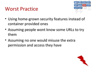 A5:
                                              A5: Cross- Authen Insecu
                                                             Authen Insecu
                                          Cross Cross-tication A8:
                                           A1:
                                            Cross Site
                                              A1:            tication re
                                                              A7:A7:
                                                                        A8:
                                                                         re
                                                    A6:
                                                      A6:
                                        Injectio A10: Failure Insecu
                                           Site       Site
                                              Site Securit and        Insecu
                                                                     Direct
                                          Injectio Scripti Failure Direct
                                           A9:                  and
                                              A9:    A10:
                                         Reque Securit Sessio Object
                                                    Scripti            rere
                                        Insuffic Unvali Sessio Object
                                             nn
                                           Reque ng   yy
                                          Insuffic Unvali
                                                       ng
                                                                toto
                                                                     Crypto
                                             stst                     Crypto
                                           ient Miscon Restric Refere
                                                                nn    Refere
                                                    (XSS) Restric graphi
                                                   dated
                                             ient (XSS)
                                                     dated


Worst Practice
                                         Forger Miscon tManag graphi
                                        Transp Redire Manag nces
                                           Forger figurati URL
                                           Transp Redire       t URL nces
                                                    figuratiement       cc
                                              y
                                            orty
                                              ort   cts
                                                     on
                                                      cts
                                                       on
                                                            Acces
                                                              ement
                                                              Acces Storag
                                         (CSRF
                                           (CSRF and             ss   Storag
                                          Layer
                                            Layer     and               ee
                                             ))
                                        Protect Forwar
                                           Protect Forwar
                                            ion
                                              ion    dsds




• Using home-grown security features instead of
  container provided ones
• Assuming people wont know some URLs to try
  them
• Assuming no one would misuse the extra
  permission and access they have
 