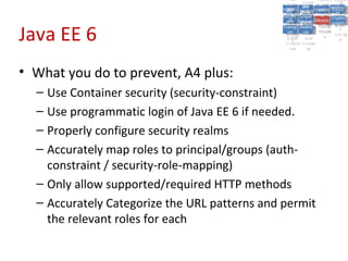 A5:
                                                     A5: Cross- Authen Insecu
                                                                    Authen Insecu
                                                 Cross Cross-tication A8:
                                                  A1:
                                                   Cross Site
                                                     A1:            tication re
                                                                     A7:A7:
                                                                               A8:
                                                                                re
                                                           A6:
                                                             A6:
                                               Injectio A10: Failure Insecu
                                                  Site       Site
                                                     Site Securit and        Insecu
                                                                            Direct
                                                 Injectio Scripti Failure Direct
                                                  A9:                  and
                                                     A9:    A10:
                                                Reque Securit Sessio Object
                                                           Scripti            rere
                                               Insuffic Unvali Sessio Object
                                                    nn
                                                  Reque ng   yy
                                                 Insuffic Unvali
                                                              ng
                                                                       toto
                                                                            Crypto
                                                    stst                     Crypto
                                                  ient Miscon Restric Refere
                                                                       nn    Refere
                                                           (XSS) Restric graphi
                                                          dated
                                                    ient (XSS)
                                                            dated


Java EE 6
                                                Forger Miscon tManag graphi
                                               Transp Redire Manag nces
                                                  Forger figurati URL
                                                  Transp Redire       t URL nces
                                                           figuratiement       cc
                                                     y
                                                   orty
                                                     ort   cts
                                                            on
                                                             cts
                                                              on
                                                                   Acces
                                                                     ement
                                                                     Acces Storag
                                                (CSRF
                                                  (CSRF and             ss   Storag
                                                 Layer
                                                   Layer     and               ee
                                                    ))
                                               Protect Forwar
                                                  Protect Forwar
                                                   ion
                                                     ion    dsds




• What you do to prevent, A4 plus:
  – Use Container security (security-constraint)
  – Use programmatic login of Java EE 6 if needed.
  – Properly configure security realms
  – Accurately map roles to principal/groups (auth-
    constraint / security-role-mapping)
  – Only allow supported/required HTTP methods
  – Accurately Categorize the URL patterns and permit
    the relevant roles for each
 