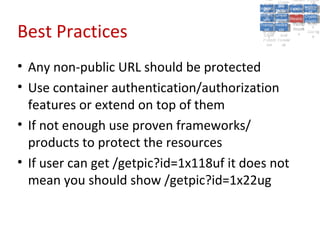 A5:
                                                A5: Cross- Authen Insecu
                                                               Authen Insecu
                                            Cross Cross-tication A8:
                                             A1:
                                              Cross Site
                                                A1:            tication re
                                                                A7:A7:
                                                                          A8:
                                                                           re
                                                      A6:
                                                        A6:
                                          Injectio A10: Failure Insecu
                                             Site       Site
                                                Site Securit and        Insecu
                                                                       Direct
                                            Injectio Scripti Failure Direct
                                             A9:                  and
                                                A9:    A10:
                                           Reque Securit Sessio Object
                                                      Scripti            rere
                                          Insuffic Unvali Sessio Object
                                               nn
                                             Reque ng   yy
                                            Insuffic Unvali
                                                         ng
                                                                  toto
                                                                       Crypto
                                               stst                     Crypto
                                             ient Miscon Restric Refere
                                                                  nn    Refere
                                                      (XSS) Restric graphi
                                                     dated
                                               ient (XSS)
                                                       dated


Best Practices
                                           Forger Miscon tManag graphi
                                          Transp Redire Manag nces
                                             Forger figurati URL
                                             Transp Redire       t URL nces
                                                      figuratiement       cc
                                                y
                                              orty
                                                ort   cts
                                                       on
                                                        cts
                                                         on
                                                              Acces
                                                                ement
                                                                Acces Storag
                                           (CSRF
                                             (CSRF and             ss   Storag
                                            Layer
                                              Layer     and               ee
                                               ))
                                          Protect Forwar
                                             Protect Forwar
                                              ion
                                                ion    dsds




• Any non-public URL should be protected
• Use container authentication/authorization
  features or extend on top of them
• If not enough use proven frameworks/
  products to protect the resources
• If user can get /getpic?id=1x118uf it does not
  mean you should show /getpic?id=1x22ug
 