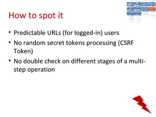 A5:
                                                A5: Cross- Authen Insecu
                                                               Authen Insecu
                                            Cross Cross-tication A8:
                                             A1:
                                              Cross Site
                                                A1:            tication re
                                                                A7:A7:
                                                                          A8:
                                                                           re
                                                      A6:
                                                        A6:
                                          Injectio A10: Failure Insecu
                                             Site       Site
                                                Site Securit and        Insecu
                                                                       Direct
                                            Injectio Scripti Failure Direct
                                             A9:                  and
                                                A9:    A10:
                                           Reque Securit Sessio Object
                                                      Scripti            rere
                                          Insuffic Unvali Sessio Object
                                               nn
                                             Reque ng   yy
                                            Insuffic Unvali
                                                         ng
                                                                  toto
                                                                       Crypto
                                               stst                     Crypto
                                             ient Miscon Restric Refere
                                                                  nn    Refere
                                                      (XSS) Restric graphi
                                                     dated
                                               ient (XSS)
                                                       dated


How to spot it
                                           Forger Miscon tManag graphi
                                          Transp Redire Manag nces
                                             Forger figurati URL
                                             Transp Redire       t URL nces
                                                      figuratiement       cc
                                                y
                                              orty
                                                ort   cts
                                                       on
                                                        cts
                                                         on
                                                              Acces
                                                                ement
                                                                Acces Storag
                                           (CSRF
                                             (CSRF and             ss   Storag
                                            Layer
                                              Layer     and               ee
                                               ))
                                          Protect Forwar
                                             Protect Forwar
                                              ion
                                                ion    dsds




• Predictable URLs (for logged-in) users
• No random secret tokens processing (CSRF
  Token)
• No double check on different stages of a multi-
  step operation
 