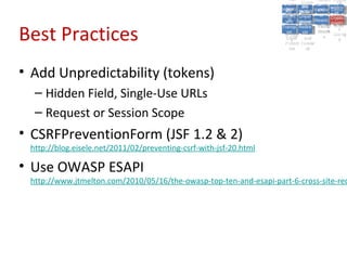 A5:
                                                                         A5: Cross- Authen Insecu
                                                                                        Authen Insecu
                                                                     Cross Cross-tication A8:
                                                                      A1:
                                                                       Cross Site
                                                                         A1:            tication re
                                                                                         A7:A7:
                                                                                                   A8:
                                                                                                    re
                                                                               A6:
                                                                                 A6:
                                                                   Injectio A10: Failure Insecu
                                                                      Site       Site
                                                                         Site Securit and        Insecu
                                                                                                Direct
                                                                     Injectio Scripti Failure Direct
                                                                      A9:                  and
                                                                         A9:    A10:
                                                                    Reque Securit Sessio Object
                                                                               Scripti            rere
                                                                   Insuffic Unvali Sessio Object
                                                                        nn
                                                                      Reque ng   yy
                                                                     Insuffic Unvali
                                                                                  ng
                                                                                           toto
                                                                                                Crypto
                                                                        stst                     Crypto
                                                                      ient Miscon Restric Refere
                                                                                           nn    Refere
                                                                               (XSS) Restric graphi
                                                                              dated
                                                                        ient (XSS)
                                                                                dated


Best Practices
                                                                    Forger Miscon tManag graphi
                                                                   Transp Redire Manag nces
                                                                      Forger figurati URL
                                                                      Transp Redire       t URL nces
                                                                               figuratiement       cc
                                                                         y
                                                                       orty
                                                                         ort   cts
                                                                                on
                                                                                 cts
                                                                                  on
                                                                                       Acces
                                                                                         ement
                                                                                         Acces Storag
                                                                    (CSRF
                                                                      (CSRF and             ss   Storag
                                                                     Layer
                                                                       Layer     and               ee
                                                                        ))
                                                                   Protect Forwar
                                                                      Protect Forwar
                                                                       ion
                                                                         ion    dsds




• Add Unpredictability (tokens)
  – Hidden Field, Single-Use URLs
  – Request or Session Scope
• CSRFPreventionForm (JSF 1.2 & 2)
 http://blog.eisele.net/2011/02/preventing-csrf-with-jsf-20.html

• Use OWASP ESAPI
 http://www.jtmelton.com/2010/05/16/the-owasp-top-ten-and-esapi-part-6-cross-site-req
 