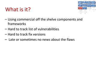 A5:
                                                   A5: Cross- Authen Insecu
                                                                  Authen Insecu
                                               Cross Cross-tication A8:
                                                A1:
                                                 Cross Site
                                                   A1:            tication re
                                                                   A7:A7:
                                                                             A8:
                                                                              re
                                                         A6:
                                                           A6:
                                             Injectio A10: Failure Insecu
                                                Site       Site
                                                   Site Securit and        Insecu
                                                                          Direct
                                               Injectio Scripti Failure Direct
                                                A9:                  and
                                                   A9:    A10:
                                              Reque Securit Sessio Object
                                                         Scripti            rere
                                             Insuffic Unvali Sessio Object
                                                  nn
                                                Reque ng   yy
                                               Insuffic Unvali
                                                            ng
                                                                     toto
                                                                          Crypto
                                                  stst                     Crypto
                                                ient Miscon Restric Refere
                                                                     nn    Refere
                                                         (XSS) Restric graphi
                                                        dated
                                                  ient (XSS)
                                                          dated


What is it?
                                              Forger Miscon tManag graphi
                                             Transp Redire Manag nces
                                                Forger figurati URL
                                                Transp Redire       t URL nces
                                                         figuratiement       cc
                                                   y
                                                 orty
                                                   ort   cts
                                                          on
                                                           cts
                                                            on
                                                                 Acces
                                                                   ement
                                                                   Acces Storag
                                              (CSRF
                                                (CSRF and             ss   Storag
                                               Layer
                                                 Layer     and               ee
                                                  ))
                                             Protect Forwar
                                                Protect Forwar
                                                 ion
                                                   ion    dsds




– Using commercial off the shelve components and
  frameworks
– Hard to track list of vulnerabilities
– Hard to track fix versions
– Late or sometimes no news about the flaws
 