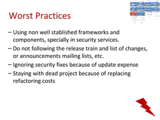 A5:
                                                       A5: Cross- Authen Insecu
                                                                      Authen Insecu
                                                   Cross Cross-tication A8:
                                                    A1:
                                                     Cross Site
                                                       A1:            tication re
                                                                       A7:A7:
                                                                                 A8:
                                                                                  re
                                                             A6:
                                                               A6:
                                                 Injectio A10: Failure Insecu
                                                    Site       Site
                                                       Site Securit and        Insecu
                                                                              Direct
                                                   Injectio Scripti Failure Direct
                                                    A9:                  and
                                                       A9:    A10:
                                                  Reque Securit Sessio Object
                                                             Scripti            rere
                                                 Insuffic Unvali Sessio Object
                                                      nn
                                                    Reque ng   yy
                                                   Insuffic Unvali
                                                                ng
                                                                         toto
                                                                              Crypto
                                                      stst                     Crypto
                                                    ient Miscon Restric Refere
                                                                         nn    Refere
                                                             (XSS) Restric graphi
                                                            dated
                                                      ient (XSS)
                                                              dated


Worst Practices
                                                  Forger Miscon tManag graphi
                                                 Transp Redire Manag nces
                                                    Forger figurati URL
                                                    Transp Redire       t URL nces
                                                             figuratiement       cc
                                                       y
                                                     orty
                                                       ort   cts
                                                              on
                                                               cts
                                                                on
                                                                     Acces
                                                                       ement
                                                                       Acces Storag
                                                  (CSRF
                                                    (CSRF and             ss   Storag
                                                   Layer
                                                     Layer     and               ee
                                                      ))
                                                 Protect Forwar
                                                    Protect Forwar
                                                     ion
                                                       ion    dsds




– Using non well stablished frameworks and
  components, specially in security services.
– Do not following the release train and list of changes,
  or announcements mailing lists, etc.
– Ignoring security fixes because of update expense
– Staying with dead project because of replacing
  refactoring costs
 