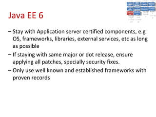 A5:
                                                        A5: Cross- Authen Insecu
                                                                       Authen Insecu
                                                    Cross Cross-tication A8:
                                                     A1:
                                                      Cross Site
                                                        A1:            tication re
                                                                        A7:A7:
                                                                                  A8:
                                                                                   re
                                                              A6:
                                                                A6:
                                                  Injectio A10: Failure Insecu
                                                     Site       Site
                                                        Site Securit and        Insecu
                                                                               Direct
                                                    Injectio Scripti Failure Direct
                                                     A9:                  and
                                                        A9:    A10:
                                                   Reque Securit Sessio Object
                                                              Scripti            rere
                                                  Insuffic Unvali Sessio Object
                                                       nn
                                                     Reque ng   yy
                                                    Insuffic Unvali
                                                                 ng
                                                                          toto
                                                                               Crypto
                                                       stst                     Crypto
                                                     ient Miscon Restric Refere
                                                                          nn    Refere
                                                              (XSS) Restric graphi
                                                             dated
                                                       ient (XSS)
                                                               dated


Java EE 6
                                                   Forger Miscon tManag graphi
                                                  Transp Redire Manag nces
                                                     Forger figurati URL
                                                     Transp Redire       t URL nces
                                                              figuratiement       cc
                                                        y
                                                      orty
                                                        ort   cts
                                                               on
                                                                cts
                                                                 on
                                                                      Acces
                                                                        ement
                                                                        Acces Storag
                                                   (CSRF
                                                     (CSRF and             ss   Storag
                                                    Layer
                                                      Layer     and               ee
                                                       ))
                                                  Protect Forwar
                                                     Protect Forwar
                                                      ion
                                                        ion    dsds




– Stay with Application server certified components, e.g
  OS, frameworks, libraries, external services, etc as long
  as possible
– If staying with same major or dot release, ensure
  applying all patches, specially security fixes.
– Only use well known and established frameworks with
  proven records
 