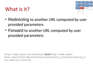 A5:
                                                         A5: Cross- Authen Insecu
                                                                        Authen Insecu
                                                     Cross Cross-tication A8:
                                                      A1:
                                                       Cross Site
                                                         A1:            tication re
                                                                         A7:A7:
                                                                                   A8:
                                                                                    re
                                                               A6:
                                                                 A6:
                                                   Injectio A10: Failure Insecu
                                                      Site       Site
                                                         Site Securit and        Insecu
                                                                                Direct
                                                     Injectio Scripti Failure Direct
                                                      A9:                  and
                                                         A9:    A10:
                                                    Reque Securit Sessio Object
                                                               Scripti            rere
                                                   Insuffic Unvali Sessio Object
                                                        nn
                                                      Reque ng   yy
                                                     Insuffic Unvali
                                                                  ng
                                                                           toto
                                                                                Crypto
                                                        stst                     Crypto
                                                      ient Miscon Restric Refere
                                                                           nn    Refere
                                                               (XSS) Restric graphi
                                                              dated
                                                        ient (XSS)
                                                                dated


What is it?
                                                    Forger Miscon tManag graphi
                                                   Transp Redire Manag nces
                                                      Forger figurati URL
                                                      Transp Redire       t URL nces
                                                               figuratiement       cc
                                                         y
                                                       orty
                                                         ort   cts
                                                                on
                                                                 cts
                                                                  on
                                                                       Acces
                                                                         ement
                                                                         Acces Storag
                                                    (CSRF
                                                      (CSRF and             ss   Storag
                                                     Layer
                                                       Layer     and               ee
                                                        ))
                                                   Protect Forwar
                                                      Protect Forwar
                                                       ion
                                                         ion    dsds




• Redirecting to another URL computed by user
  provided parameters
• Forward to another URL computed by user
  provided parameters



http://www.java.net/external?url=http://www.adam-
bien.com/roller/abien/entry/conveniently_transactionally_a
nd_legally_starting
 