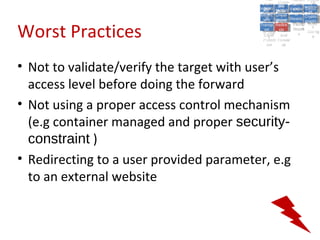 A5:
                                               A5: Cross- Authen Insecu
                                                              Authen Insecu
                                           Cross Cross-tication A8:
                                            A1:
                                             Cross Site
                                               A1:            tication re
                                                               A7:A7:
                                                                         A8:
                                                                          re
                                                     A6:
                                                       A6:
                                         Injectio A10: Failure Insecu
                                            Site       Site
                                               Site Securit and        Insecu
                                                                      Direct
                                           Injectio Scripti Failure Direct
                                            A9:                  and
                                               A9:    A10:
                                          Reque Securit Sessio Object
                                                     Scripti            rere
                                         Insuffic Unvali Sessio Object
                                              nn
                                            Reque ng   yy
                                           Insuffic Unvali
                                                        ng
                                                                 toto
                                                                      Crypto
                                              stst                     Crypto
                                            ient Miscon Restric Refere
                                                                 nn    Refere
                                                     (XSS) Restric graphi
                                                    dated
                                              ient (XSS)
                                                      dated


Worst Practices
                                          Forger Miscon tManag graphi
                                         Transp Redire Manag nces
                                            Forger figurati URL
                                            Transp Redire       t URL nces
                                                     figuratiement       cc
                                               y
                                             orty
                                               ort   cts
                                                      on
                                                       cts
                                                        on
                                                             Acces
                                                               ement
                                                               Acces Storag
                                          (CSRF
                                            (CSRF and             ss   Storag
                                           Layer
                                             Layer     and               ee
                                              ))
                                         Protect Forwar
                                            Protect Forwar
                                             ion
                                               ion    dsds




• Not to validate/verify the target with user’s
  access level before doing the forward
• Not using a proper access control mechanism
  (e.g container managed and proper security-
  constraint )
• Redirecting to a user provided parameter, e.g
  to an external website
 