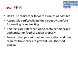 A5:
                                                   A5: Cross- Authen Insecu
                                                                  Authen Insecu
                                               Cross Cross-tication A8:
                                                A1:
                                                 Cross Site
                                                   A1:            tication re
                                                                   A7:A7:
                                                                             A8:
                                                                              re
                                                         A6:
                                                           A6:
                                             Injectio A10: Failure Insecu
                                                Site       Site
                                                   Site Securit and        Insecu
                                                                          Direct
                                               Injectio Scripti Failure Direct
                                                A9:                  and
                                                   A9:    A10:
                                              Reque Securit Sessio Object
                                                         Scripti            rere
                                             Insuffic Unvali Sessio Object
                                                  nn
                                                Reque ng   yy
                                               Insuffic Unvali
                                                            ng
                                                                     toto
                                                                          Crypto
                                                  stst                     Crypto
                                                ient Miscon Restric Refere
                                                                     nn    Refere
                                                         (XSS) Restric graphi
                                                        dated
                                                  ient (XSS)
                                                          dated


Java EE 6
                                              Forger Miscon tManag graphi
                                             Transp Redire Manag nces
                                                Forger figurati URL
                                                Transp Redire       t URL nces
                                                         figuratiement       cc
                                                   y
                                                 orty
                                                   ort   cts
                                                          on
                                                           cts
                                                            on
                                                                 Acces
                                                                   ement
                                                                   Acces Storag
                                              (CSRF
                                                (CSRF and             ss   Storag
                                               Layer
                                                 Layer     and               ee
                                                  ))
                                             Protect Forwar
                                                Protect Forwar
                                                 ion
                                                   ion    dsds




• Don’t use redirect or forward as much as possible
• Accurately verify/validate the target URL before
  forwarding or redirecting
• Redirects are safe when using container managed
  authentication/authorization properly
• Forwards happen without authentication and thus
  requires triple check to prevent unauthorized
  access.
 