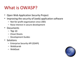 What is OWASP?
• Open Web Application Security Project
• Improving the security of (web) application software
   – Not-for-profit organization since 2001
   – Raise interest in secure development
• Documents
   – Top 10
   – Cheat Sheets
   – Development Guides
• Solutions
   – Enterprise Security API (ESAPI)
   – WebScarab
   – WebGoat
 