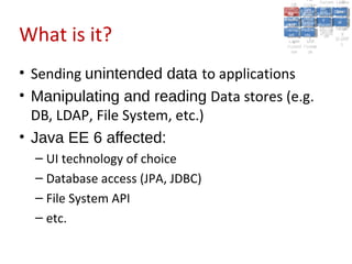 A2:A2: Authen Insecu
                                                                   A5:
                                                                     A5:
                                          A8: Cross- Authen Insecu
                                             A8: Cross-tication Cross
                                          A1:      A7:
                                             A1: Site               re
                                                      A7: tication Cross
                                                                      re
                                       Insecu
                                         Insecu Site A6:     A6:
                                       Injectio Failure and
                                          A9:      Failure and Site
                                         Injectio Scripti Securit Direct
                                                   A10:              Site
                                                                    Direct
                                            re
                                             A9:     A10:
                                             nre   Scripti SecuritReque
                                                     to
                                       Insuffic Unvali Sessio Object
                                       Crypto Unvali Sessio Reque
                                               n
                                         Crypto ng
                                                       to
                                         InsufficRestric
                                                       ng    yy    Object
                                                                    stst
                                                   RestricMiscon Refere
                                                             nn


What is it?
                                        graphi (XSS) Miscon Refere
                                          ient
                                             ient dated
                                                    dated
                                          graphi t URL Manag Forger
                                                    (XSS)
                                       Transp Redire figurati nces
                                             cc     t URL Manag Forger
                                         Transp Acces figurati y
                                                   Redire           nces
                                                          ement
                                       Storag Acces ement
                                         Storag cts
                                           ortort     cts   onon (CSRF
                                                                       y
                                                      ss           (CSRF
                                        Layer
                                           Layer and
                                             ee       and            ))
                                       Protect Forwar
                                         Protect Forwar
                                           ionion    dsds




• Sending unintended data to applications
• Manipulating and reading Data stores (e.g.
  DB, LDAP, File System, etc.)
• Java EE 6 affected:
  – UI technology of choice
  – Database access (JPA, JDBC)
  – File System API
  – etc.
 
