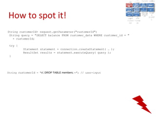 A2:A2: Authen Insecu
                                                                                                  A5:
                                                                                                    A5:
                                                                         A8: Cross- Authen Insecu
                                                                            A8: Cross-tication Cross
                                                                         A1:      A7:
                                                                            A1: Site               re
                                                                                     A7: tication Cross
                                                                                                     re
                                                                      Insecu
                                                                        Insecu Site A6:     A6:
                                                                      Injectio Failure and
                                                                         A9:      Failure and Site
                                                                        Injectio Scripti Securit Direct
                                                                                  A10:              Site
                                                                                                   Direct
                                                                           re
                                                                            A9:     A10:
                                                                            nre   Scripti SecuritReque
                                                                                    to
                                                                      Insuffic Unvali Sessio Object
                                                                      Crypto Unvali Sessio Reque
                                                                              n
                                                                        Crypto ng
                                                                                      to
                                                                        InsufficRestric
                                                                                      ng    yy    Object
                                                                                                   stst
                                                                                  RestricMiscon Refere
                                                                                            nn


How to spot it!
                                                                       graphi (XSS) Miscon Refere
                                                                         ient
                                                                            ient dated
                                                                                   dated
                                                                         graphi t URL Manag Forger
                                                                                   (XSS)
                                                                      Transp Redire figurati nces
                                                                            cc     t URL Manag Forger
                                                                        Transp Acces figurati y
                                                                                  Redire           nces
                                                                                         ement
                                                                      Storag Acces ement
                                                                        Storag cts
                                                                          ortort     cts   onon (CSRF
                                                                                                      y
                                                                                     ss           (CSRF
                                                                       Layer
                                                                          Layer and
                                                                            ee       and            ))
                                                                      Protect Forwar
                                                                        Protect Forwar
                                                                          ionion    dsds



String customerId= request.getParameter("customerId")
 String query = "SELECT balance FROM customer_data WHERE customer_id = "
   + customerId;

 try {
          Statement statement = connection.createStatement( … );
          ResultSet results = statement.executeQuery( query );
 }




String customerId = "x'; DROP TABLE members; --"; // user-input
 