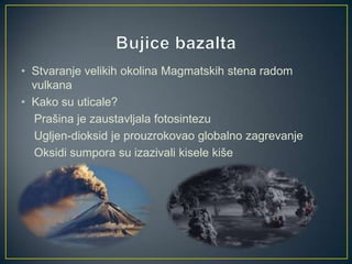 • Stvaranje velikih okolina Magmatskih stena radom
vulkana
• Kako su uticale?
Prašina je zaustavljala fotosintezu
Ugljen-dioksid je prouzrokovao globalno zagrevanje
Oksidi sumpora su izazivali kisele kiše

 