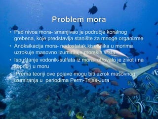 • Pad nivoa mora- smanjivao je područje koralnog
grebena, koje predstavlja stanište za mnoge organizme
• Anoksikacija mora- nedostatak kiseonika u morima
uzrokuje masovno izumiranje morskih vrsta
• Ispuštanje vodonik-sulfata iz mora- otrovalo je zivot i na
kopnu i u moru
• Prema teoriji ove pojave mogu biti uzrok masovnog
izumiranja u periodima Perm-Trijas-Jura

 