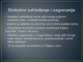 • Globalno zahlađenje moze ubiti mnoge polarne i
umerene vrste, i smanjiti tropska područja
Voda bi se zaledila na polovima, pa bi klima postala sušna
Ova pojava se smatra uzrokom izumiranja krajem
Ordovika, Trijasa i Devona.
• Globalno zagrevanje, s druge strane, moze ubiti mnoge
vrste visokim temperaturama, prosiriti pustinje i učiniti
klimu vlažnijom.
To se dogodilo na prelasku iz Trijasa u Juru.

 