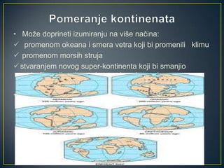 • Može doprineti izumiranju na više načina:
 promenom okeana i smera vetra koji bi promenili klimu
 promenom morsih struja
 stvaranjem novog super-kontinenta koji bi smanjio
područje epikontinentalnog pojasa i povećao suva
pustinjska područja u unutrašnjosti.
• Naučnici smatraju da je stvaranje Pangeje doprinelo
masovnom izumiranju pred kraj Perma.

 