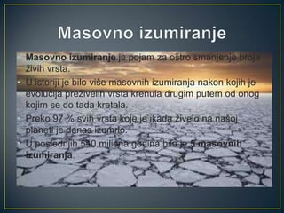 • Masovno izumiranje je pojam za oštro smanjenje broja
živih vrsta.
• U istoriji je bilo više masovnih izumiranja nakon kojih je
evolucija preživelih vrsta krenula drugim putem od onog
kojim se do tada kretala.
• Preko 97 % svih vrsta koje je ikada živelo na našoj
planeti je danas izumrlo.
• U poslednjih 540 miliona godina bilo je 5 masovnih
izumiranja.

 