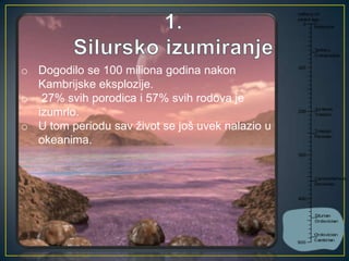 o Dogodilo se 100 miliona godina nakon
Kambrijske eksplozije.
o 27% svih porodica i 57% svih rodova je
izumrlo.
o U tom periodu sav život se još uvek nalazio u
okeanima.

 