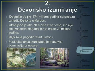 o Dogodilo se pre 374 miliona godina na prelazu
izmedju Devona u Karbon.
o Istrebljeno je oko 70% svih živih vrsta, i to nije
bio iznenadni događaj jer je trajao 20 miliona
godina.
o Najvise je pogodio život u moru.
o Posledica ovog izumiranja je masovna
dominacija prasisara.

 