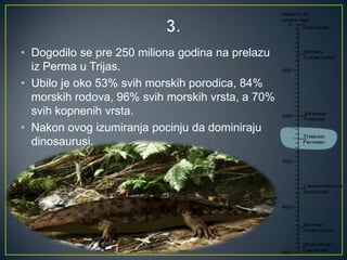 • Dogodilo se pre 250 miliona godina na prelazu
iz Perma u Trijas.
• Ubilo je oko 53% svih morskih porodica, 84%
morskih rodova, 96% svih morskih vrsta, a 70%
svih kopnenih vrsta.
• Nakon ovog izumiranja pocinju da dominiraju
dinosaurusi.

 