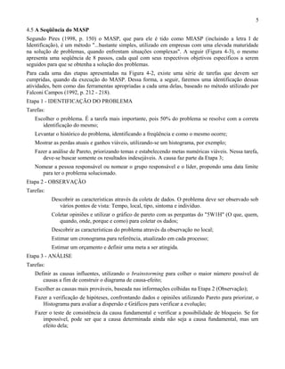 4.5 A Seqüência do MASP
Segundo Pires (1998, p. 150) o MASP, que para ele é tido como MIASP (incluindo a letra I de
Identificação), é um método "...bastante simples, utilizado em empresas com uma elevada maturidade
na solução de problemas, quando enfrentam situações complexas". A seguir (Figura 4-3), o mesmo
apresenta uma seqüência de 8 passos, cada qual com seus respectivos objetivos específicos a serem
seguidos para que se obtenha a solução dos problemas.
Para cada uma das etapas apresentadas na Figura 4-2, existe uma série de tarefas que devem ser
cumpridas, quando da execução do MASP. Dessa forma, a seguir, faremos uma identificação dessas
atividades, bem como das ferramentas apropriadas a cada uma delas, baseado no método utilizado por
Falconi Campos (1992, p. 212 - 218).
Etapa 1 - IDENTIFICAÇÃO DO PROBLEMA
Tarefas:
Escolher o problema. É a tarefa mais importante, pois 50% do problema se resolve com a correta
identificação do mesmo;
Levantar o histórico do problema, identificando a freqüência e como o mesmo ocorre;
Mostrar as perdas atuais e ganhos viáveis, utilizando-se um histograma, por exemplo;
Fazer a análise de Pareto, priorizando temas e estabelecendo metas numéricas viáveis. Nessa tarefa,
deve-se buscar somente os resultados indesejáveis. A causa faz parte da Etapa 3;
Nomear a pessoa responsável ou nomear o grupo responsável e o líder, propondo uma data limite
para ter o problema solucionado.
Etapa 2 - OBSERVAÇÃO
Tarefas:
Descobrir as características através da coleta de dados. O problema deve ser observado sob
vários pontos de vista: Tempo, local, tipo, sintoma e indivíduo.
Coletar opiniões e utilizar o gráfico de pareto com as perguntas do "5W1H" (O que, quem,
quando, onde, porque e como) para coletar os dados;
Descobrir as características do problema através da observação no local;
Estimar um cronograma para referência, atualizado em cada processo;
Estimar um orçamento e definir uma meta a ser atingida.
Etapa 3 - ANÁLISE
Tarefas:
Definir as causas influentes, utilizando o brainstorming para colher o maior número possível de
causas a fim de construir o diagrama de causa-efeito;
Escolher as causas mais prováveis, baseada nas informações colhidas na Etapa 2 (Observação);
Fazer a verificação de hipóteses, confrontando dados e opiniões utilizando Pareto para priorizar, o
Histograma para avaliar a dispersão e Gráficos para verificar a evolução;
Fazer o teste de consistência da causa fundamental e verificar a possibilidade de bloqueio. Se for
impossível, pode ser que a causa determinada ainda não seja a causa fundamental, mas um
efeito dela;
5
 