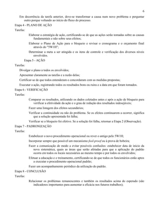 Em decorrência da tarefa anterior, deve-se transformar a causa num novo problema e perguntar
outro porque voltando ao início do fluxo do processo.
Etapa 4 - PLANO DE AÇÃO
Tarefas:
Elaborar a estratégia de ação, certificando-se de que as ações serão tomadas sobre as causas
fundamentais e não sobre seus efeitos;
Elaborar o Plano de Ação para o bloqueio e revisar o cronograma e o orçamento final
através do "5W1H";
Determinar a meta a ser atingida e os itens de controle e verificação dos diversos níveis
envolvidos.
Etapa 5 - AÇÃO
Tarefas:
Divulgar o plano a todos os envolvidos;
Apresentar claramente as tarefas e a razão delas;
Certificar-se de que todos entenderam e concordaram com as medidas propostas;
Executar a ação, registrando todos os resultados bons ou ruins e a data em que foram tomados.
Etapa 6 - VERIFICAÇÃO
Tarefas:
Comparar os resultados, utilizando os dados coletados antes e após a ação de bloqueio para
verificar a efetividade da ação e o grau de redução dos resultados indesejáveis;
Fazer uma listagem dos efeitos secundários;
Verificar a continuidade ou não do problema. Se os efeitos continuarem a ocorrer, significa
que a solução apresentada foi falha;
Verificar se o bloqueio foi efetivo. Se a solução foi falha, retornar a Etapa 2 (Observação).
Etapa 7 - PADRONIZAÇÃO
Tarefas:
Estabelecer o novo procedimento operacional ou rever o antigo pelo 5W1H;
Incorporar sempre que possível um mecanismo fool-proof ou à prova de bobeira;
Fazer a comunicação de modo a evitar possíveis confusões: estabelecer data de início da
nova sistemática, quais as áreas que serão afetadas para que a aplicação do padrão
ocorra em todos os locais necessários ao mesmo tempo e por todos os envolvidos;
Efetuar a educação e o treinamento, certificando-se de que todos os funcionários estão aptos
a executar o procedimento operacional padrão;
Fazer um acompanhamento periódico da utilização do padrão.
Etapa 8 - CONCLUSÃO
Tarefas:
Relacionar os problemas remanescentes e também os resultados acima do esperado (são
indicadores importantes para aumentar a eficácia nos futuros trabalhos);
6
 