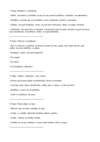 1º Etapa: Identificar os problemas.
- Definir com clareza o problema ou risco de um possível problema e classificar sua importância.
- Identificar as perdas que esse problema ou risco representa ou pode vir apresentar.
- Analisar com qual frequência ocorre, em que local, fornecedor, cliente ou equipe envolvida.
- Finalizando esta etapa deve-se encontrar o responsável pela execução da tarefa e propor um prazo
para normalização do problema e definir as responsabilidades.
--------------------------------------------------
2º Etapa: Observar os problemas.
- Deve-se observar o problema em diversos pontos de vista, quanto mais tempo investir aqui,
melhor será para identificar a solução.
- Resultados variam com qual frequência?
- Por equipe?
- Por turno?
- Por localizações diferentes?
--------------------------------------------------
3º Etapa: Analisar o fenômeno e suas causas.
- Pessoas que possam ajudar na identificação devem ser inseridas.
- Caso haja vários fatores identificados, defina qual é o menos e o mais provável.
- Identificar a causa raiz do problema.
- Testar a consistência da causa.
--------------------------------------------------
4º Etapa: Propor planos de ação.
- Elaborar uma (ou mais) estratégia de ação.
- Avaliar se a medida elaborada produzirá impacto negativo.
- Avaliar a eficácia da medida tomada.
- Certificar-se de que realmente as ações serão tomadas sobre as causas.
--------------------------------------------------
 