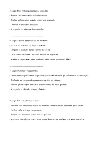 5º Etapa: Boas práticas para execução das ações.
- Bloquear as causas fundamentais do problema.
- Divulgar ações a serem tomadas sempre que necessário.
- Capacitar os envolvidos nas ações.
- Acompanhar as ações que foram tomadas.
--------------------------------------------------
6° Etapa: Métodos de verificação dos resultados.
- Verificar a efetividade do bloqueio aplicado.
- Compare os resultados (antes e depois das ações).
- Listar efeitos secundários (se foram positivos ou negativos).
- Analisar se os problemas ainda continuam (ação tomada pode conter falhas).
--------------------------------------------------
7° Etapa: Padronizar procedimentos.
- Prevenção do reaparecimento do problema (elaborando/alterando procedimentos e documentação).
- Divulgação do novo padrão para as áreas que irão ser afetadas.
- Garantir que as equipes envolvidas estejam cientes dos novos padrões.
- Acompanhar a utilização dos procedimentos.
--------------------------------------------------
8º Etapa: Elaborar relatórios de conclusão.
- Reavaliar todo processo de solução do problema (sem reavaliação o problema pode voltar).
- Verificar se há problema remanescente.
- Planejar ação prevenindo reincidência do problema.
- Apresentar os resultados e expectativas (quais foram ou não atendidos e se houve superados).
 