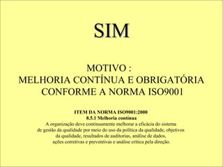INDICE DE APROVAÇÃO - LINHA A
ÚLTIMA
ANÁLISE    100%




                             SIM
            90%
            80%
            70%
            60%
            50%
            40%
            30%
            20%
            10%
             MOTIVO :
             0%
                    JAN        FEV          MAR         ABR    MAI

  MELHORIA CONTÍNUA E OBRIGATÓRIA    META    VALOR MENSAL

     CONFORME A NORMA ISO9001
                                               ALCANÇAMOS A META
                         ITEM DA NORMA ISO9001:2000
                               8.5.1 Melhoria contínua
          A organização deve continuamente melhorarPARABENS A TODOS
                                                         a eficácia do sistema
      de gestão da qualidade por meio do uso da política da qualidade, objetivos
               da qualidade, resultados de auditorias, análise de dados,
                                                     EXISTE ALGO A FAZER?
              ações corretivas e preventivas e análise crítica pela direção.
 