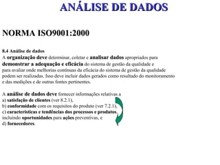 ANÁLISE DE DADOS

NORMA ISO9001:2000
8.4 Análise de dados
A organização deve determinar, coletar e analisar dados apropriados para
demonstrar a adequação e eficácia do sistema de gestão da qualidade e
para avaliar onde melhorias contínuas da eficácia do sistema de gestão da qualidade
podem ser realizadas. Isso deve incluir dados gerados como resultado do monitoramento
e das medições e de outras fontes pertinentes.

A análise de dados deve fornecer informações relativas a
a) satisfação de clientes (ver 8.2.1),
b) conformidade com os requisitos do produto (ver 7.2.1),
c) características e tendências dos processos e produtos,
                                                produtos
incluindo oportunidades para ações preventivas, e
d) fornecedores.
   fornecedores
 