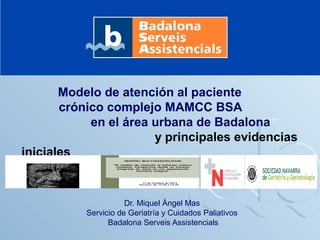 Modelo de atención al paciente
crónico complejo MAMCC BSA
en el área urbana de Badalona
y principales evidencias
iniciales

Dr. Miquel Àngel Mas
Servicio de Geriatría y Cuidados Paliativos
Badalona Serveis Assistencials

 