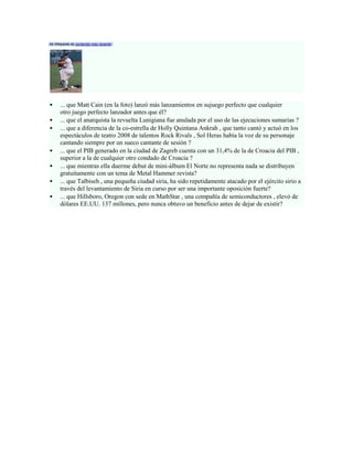 De Wikipedia de contenido más reciente :




     ... que Matt Cain (en la foto) lanzó más lanzamientos en sujuego perfecto que cualquier
      otro juego perfecto lanzador antes que él?
     ... que el anarquista la revuelta Lunigiana fue anulada por el uso de las ejecuciones sumarias ?
     ... que a diferencia de la co-estrella de Holly Quintana Ankrah , que tanto cantó y actuó en los
      espectáculos de teatro 2008 de talentos Rock Rivals , Sol Heras había la voz de su personaje
      cantando siempre por un sueco cantante de sesión ?
     ... que el PIB generado en la ciudad de Zagreb cuenta con un 31,4% de la de Croacia del PIB ,
      superior a la de cualquier otro condado de Croacia ?
     ... que mientras ella duerme debut de mini-álbum El Norte no representa nada se distribuyen
      gratuitamente con un tema de Metal Hammer revista?
     ... que Talbiseh , una pequeña ciudad siria, ha sido repetidamente atacado por el ejército sirio a
      través del levantamiento de Siria en curso por ser una importante oposición fuerte?
     ... que Hillsboro, Oregon con sede en MathStar , una compañía de semiconductores , elevó de
      dólares EE.UU. 137 millones, pero nunca obtuvo un beneficio antes de dejar de existir?
 