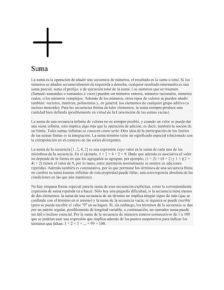 Suma
La suma es la operación de añadir una secuencia de números, el resultado es la suma o total. Si los
números se añaden secuencialmente de izquierda a derecha, cualquier resultado intermedio es una
suma parcial, suma el prefijo, o de ejecución total de la suma. Los números que se resumen
(llamado sumandos o sumandos a veces) pueden ser números enteros, números racionales, números
reales, o los números complejos. Además de los números, otros tipos de valores se pueden añadir
también: vectores, matrices, polinomios y, en general, los elementos de cualquier grupo aditivo (o
incluso monoide). Para las secuencias finitas de tales elementos, la suma siempre produce una
cantidad bien definida (posiblemente en virtud de la Convención de las sumas vacías).

La suma de una secuencia infinita de valores no es siempre posible, y cuando un valor se puede dar
una suma infinita, esto implica algo más que la operación de adición, es decir, también la noción de
un límite. Tales sumas infinitas se conocen como serie. Otra idea de la participación de los límites
de las sumas finitas es la integración. La suma término tiene un significado especial relacionado con
la extrapolación en el contexto de las series divergentes.

La suma de la secuencia [1, 2, 4, 2] es una expresión cuyo valor es la suma de cada uno de los
miembros de la secuencia. En el ejemplo, 1 + 2 + 4 + 2 = 9. Dado que además es asociativa el valor
no depende de la forma en que los agregados se agrupan, por ejemplo, (1 + 2) + (4 + 2) y 1 + ((2 +
4) + 2) tienen el valor de 9, por lo tanto, entre paréntesis normalmente se omiten en adiciones
repetidas. Además también es conmutativa, por lo que permutar los términos de una secuencia finita
no cambia su suma (sumas infinitas de esta propiedad puede fallar, una convergencia absoluta de las
condiciones en las que aún mantiene).

No hay ninguna forma especial para la suma de esas secuencias explícitas, como la correspondiente
expresión de suma repetida va a hacer. Sólo hay una pequeña dificultad, si la secuencia tiene menos
de dos elementos: la suma de una secuencia de un término no implica ningún signo de más (que se
confunde con el término en sí mismo) y la suma de la secuencia vacía, ni siquiera se puede escribir
(pero se puede escribir el valor "0" en su lugar). Si, sin embargo, los términos de la secuencia se dan
por un patrón regular, posiblemente de longitud variable, a continuación, un operador suma puede
ser útil o incluso esencial. Por la suma de la secuencia de números enteros consecutivos de 1 a 100
que se podrían usar una expresión que implica además de los puntos suspensivos para indicar los
términos que faltan: 1 + 2 + 3 + ... + 99 + 100.
 