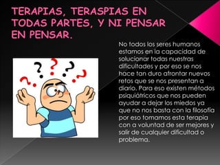 TERAPIAS, TERASPIAS EN TODAS PARTES, Y NI PENSAR EN PENSAR.No todos los seres humanos estamos en la capacidad de solucionar todas nuestras dificultades y por eso se nos hace tan duro afrontar nuevos retos que se nos presentan a diario. Para eso existen métodos psiquiátricos que nos pueden ayudar a dejar los miedos ya que no nos basta con la filosofía por eso tomamos esta terapia con a voluntad de ser mejores y salir de cualquier dificultad o problema.