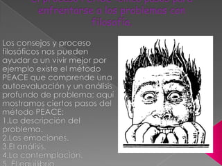 El proceso PEACE :cinco pasos para enfrentarse a los problemas con filosofía.Los consejos y proceso filosóficos nos pueden ayudar a un vivir mejor por ejemplo existe el método PEACE que comprende una autoevaluación y un análisis profundo de problema; aquí mostramos ciertos pasos del método PEACE:1.La descripción del problema.2.Las emociones.3.El análisis.4.La contemplación.5. El equilibrio.