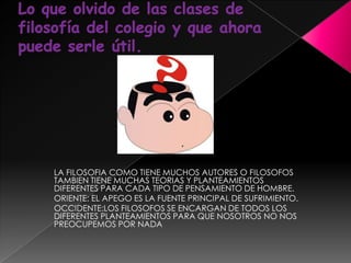 Lo que olvido de las clases de filosofía del colegio y que ahora puede serle útil.LA FILOSOFIA COMO TIENE MUCHOS AUTORES O FILOSOFOS TAMBIEN TIENE MUCHAS TEORIAS Y PLANTEAMIENTOS DIFERENTES PARA CADA TIPO DE PENSAMIENTO DE HOMBRE.ORIENTE: EL APEGO ES LA FUENTE PRINCIPAL DE SUFRIMIENTO.OCCIDENTE:LOS FILOSOFOS SE ENCARGAN DE TODOS LOS DIFERENTES PLANTEAMIENTOS PARA QUE NOSOTROS NO NOS PREOCUPEMOS POR NADA