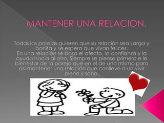 MANTENER UNA RELACION.Todas las parejas quieren que su relación sea Larga y bonita y se espera que vivan felices.En una relación se basa el afecto, la confianza y la ayuda hacia al otro. Siempre se piensa primero e le bienestar de la pareja que en el de uno mismo para así mantener una relación que conlleve a un vivir pleno y sano.