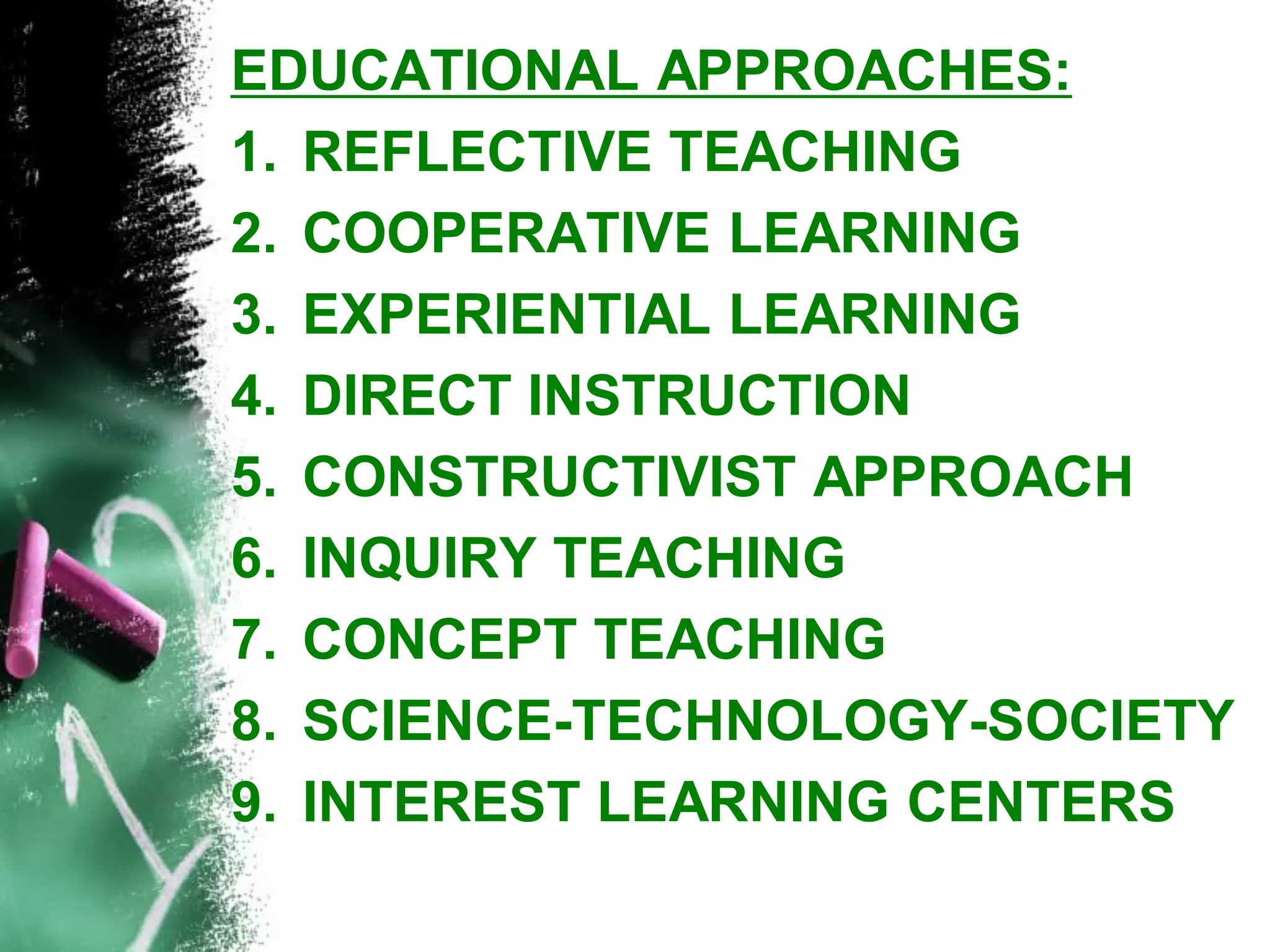 EDUCATIONAL APPROACHES: 
1.REFLECTIVE TEACHING 
2.COOPERATIVE LEARNING 
3.EXPERIENTIAL LEARNING 
4.DIRECT INSTRUCTION 
5.CONSTRUCTIVIST APPROACH 
6.INQUIRY TEACHING 
7.CONCEPT TEACHING 
8.SCIENCE-TECHNOLOGY-SOCIETY 
9.INTEREST LEARNING CENTERS  