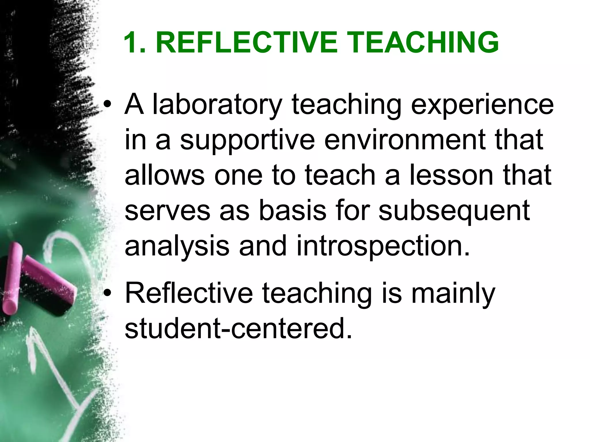 •A laboratory teaching experience in a supportive environment that allows one to teach a lesson that serves as basis for subsequent analysis and introspection. 
•Reflective teaching is mainly student-centered. 
1. REFLECTIVE TEACHING  