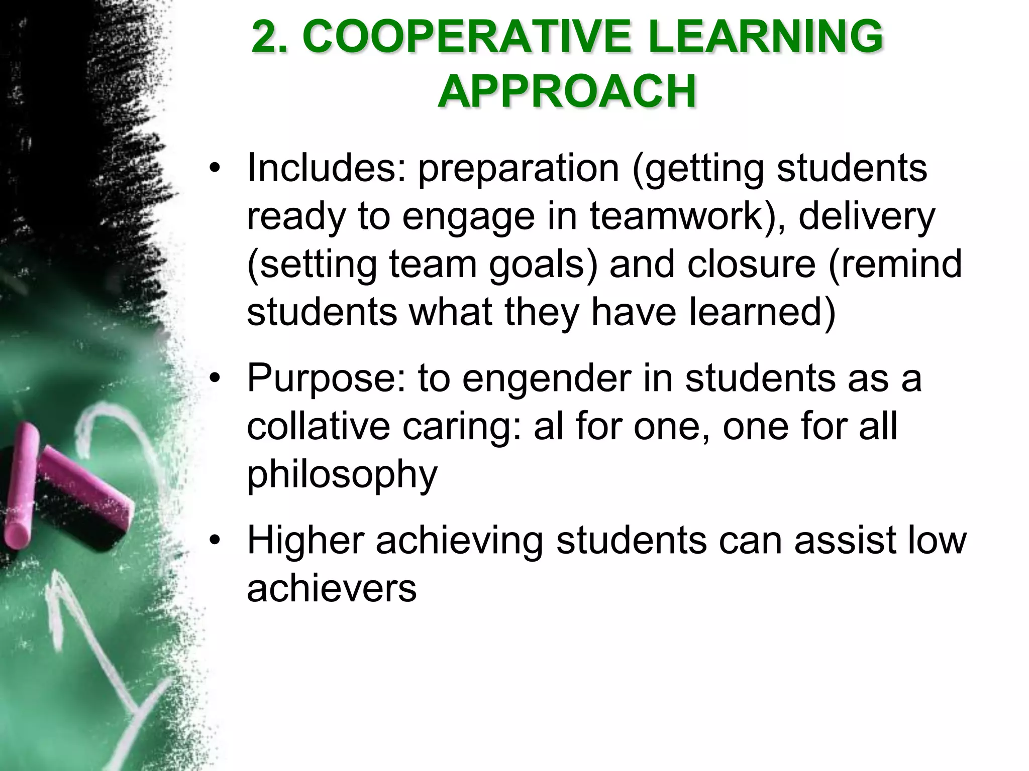 2. COOPERATIVE LEARNING APPROACH 
•Includes: preparation (getting students ready to engage in teamwork), delivery (setting team goals) and closure (remind students what they have learned) 
•Purpose: to engender in students as a collative caring: al for one, one for all philosophy 
•Higher achieving students can assist low achievers  