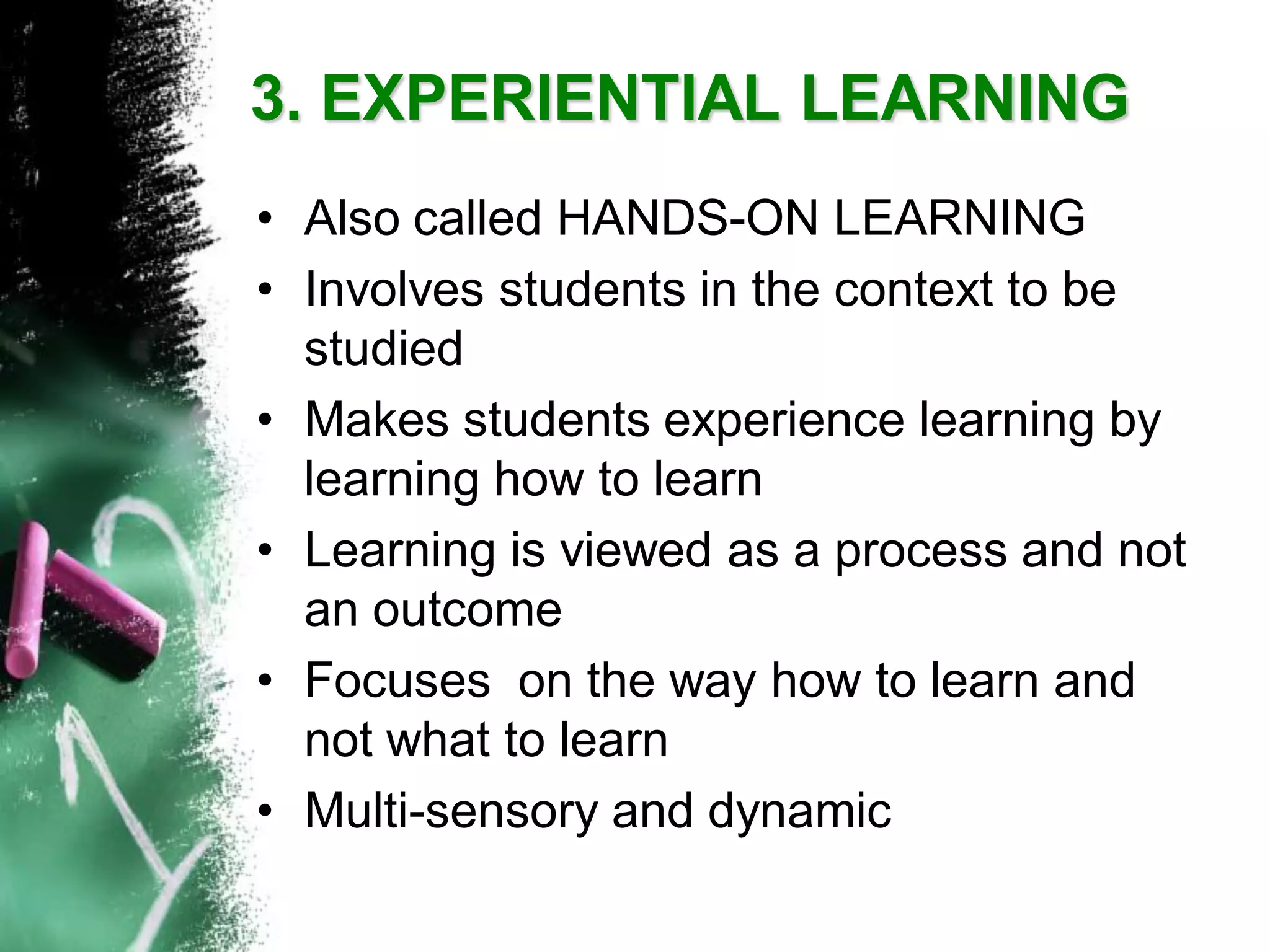 3. EXPERIENTIAL LEARNING 
•Also called HANDS-ON LEARNING 
•Involves students in the context to be studied 
•Makes students experience learning by learning how to learn 
•Learning is viewed as a process and not an outcome 
•Focuses on the way how to learn and not what to learn 
•Multi-sensory and dynamic  