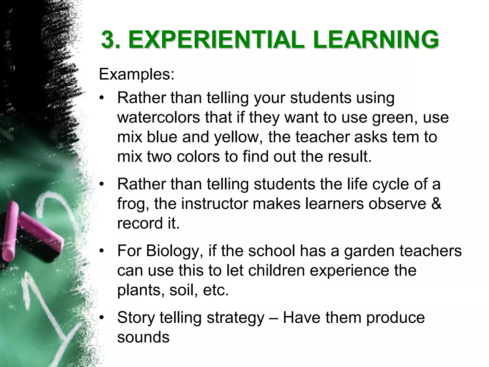 3. EXPERIENTIAL LEARNING 
Examples: 
•Rather than telling your students using watercolors that if they want to use green, use mix blue and yellow, the teacher asks tem to mix two colors to find out the result. 
•Rather than telling students the life cycle of a frog, the instructor makes learners observe & record it. 
•For Biology, if the school has a garden teachers can use this to let children experience the plants, soil, etc. 
•Story telling strategy –Have them produce sounds  