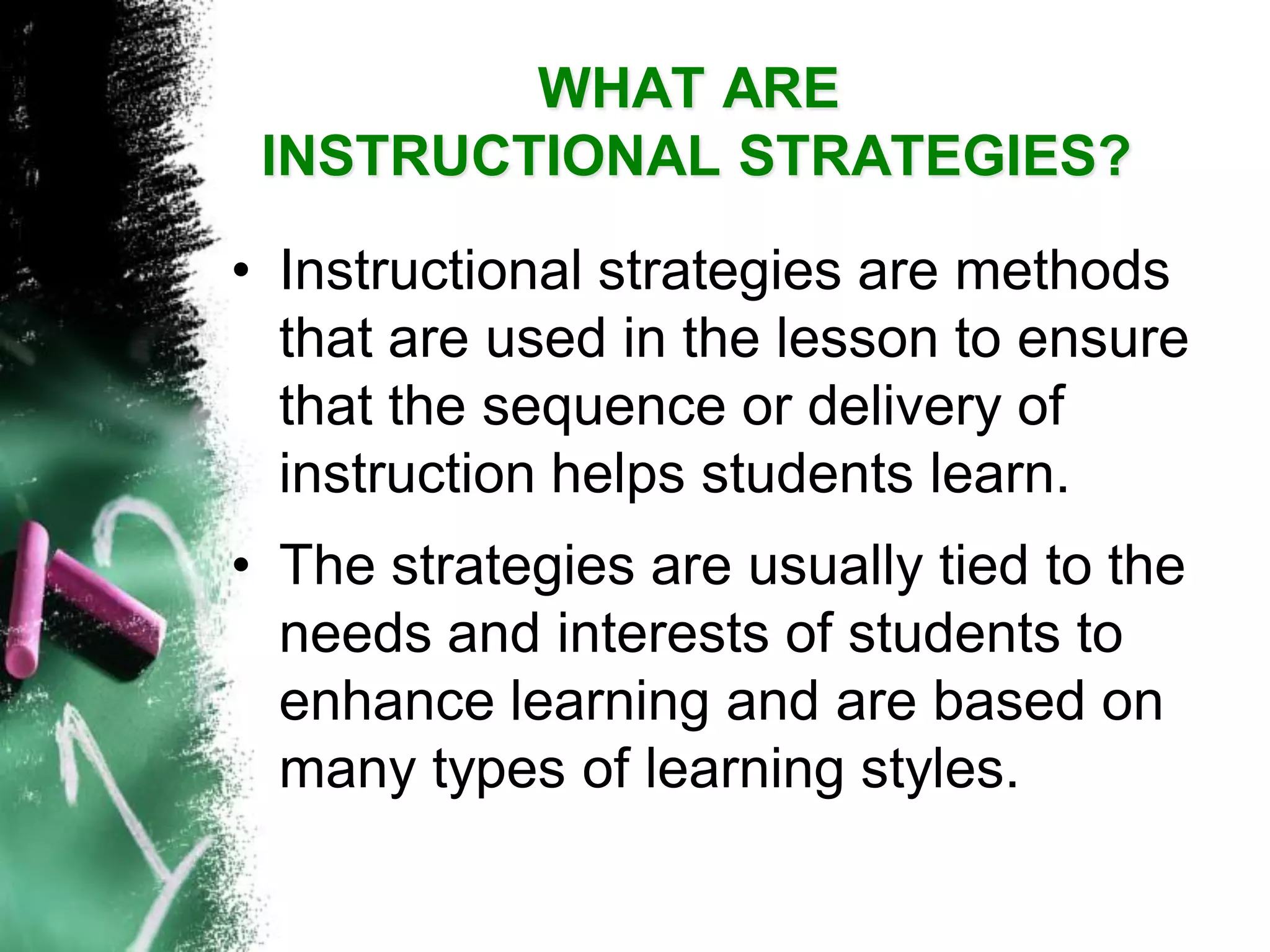 WHAT AREINSTRUCTIONAL STRATEGIES? 
•Instructional strategies are methods that are used in the lesson to ensure that the sequence or delivery of instruction helps students learn. 
•The strategies are usually tied to the needs and interests of students to enhance learning and are based on many types of learning styles.  