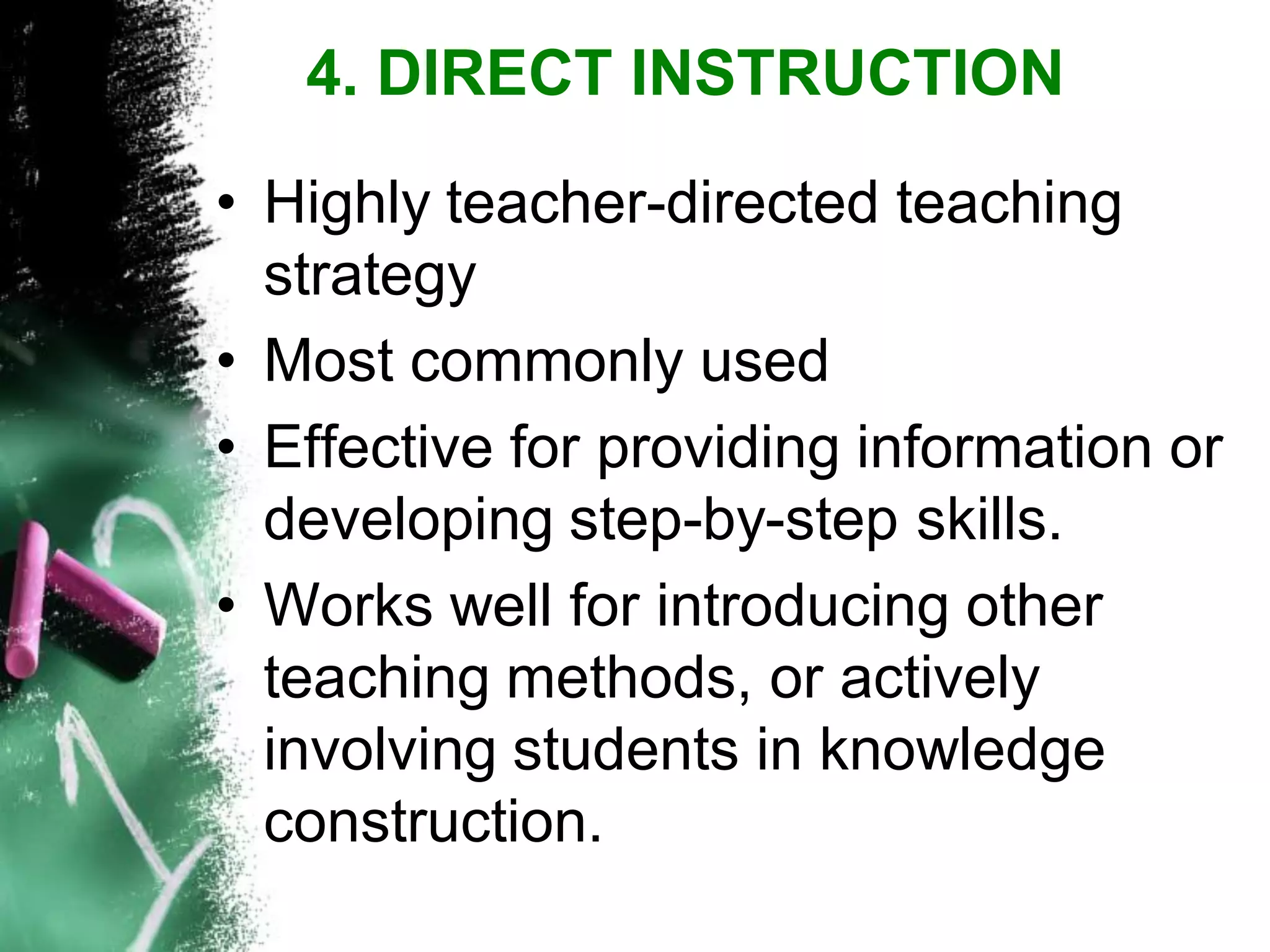 •Highly teacher-directed teaching strategy 
•Most commonly used 
•Effective for providing information or developing step-by-step skills. 
•Works well for introducing other teaching methods, or actively involving students in knowledge construction. 
4. DIRECT INSTRUCTION  